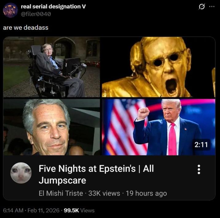 real serial designation V @filer0040 are we deadass Five Nights at Epstein's | All Jumpscare El Mishi Triste 33K views 19 hours ago 6:14 AM Feb 11, 2026 99.5K Views 2:11