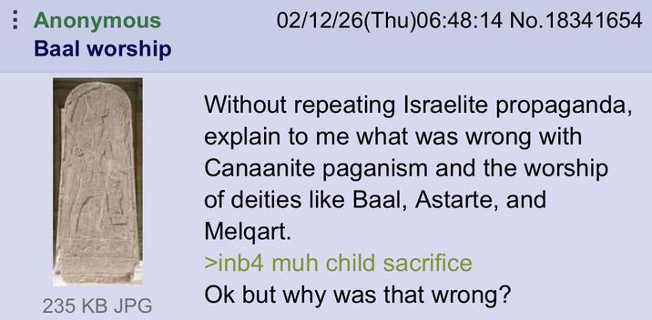 Anonymous Baal worship 02/12/26(Thu)06:48:14 No.18341654 Without repeating Israelite propaganda, explain to me what was wrong with Canaanite paganism and the worship of deities like Baal, Astarte, and Melqart. >inb4 muh child sacrifice Ok but why was that wrong? 235 KB JPG