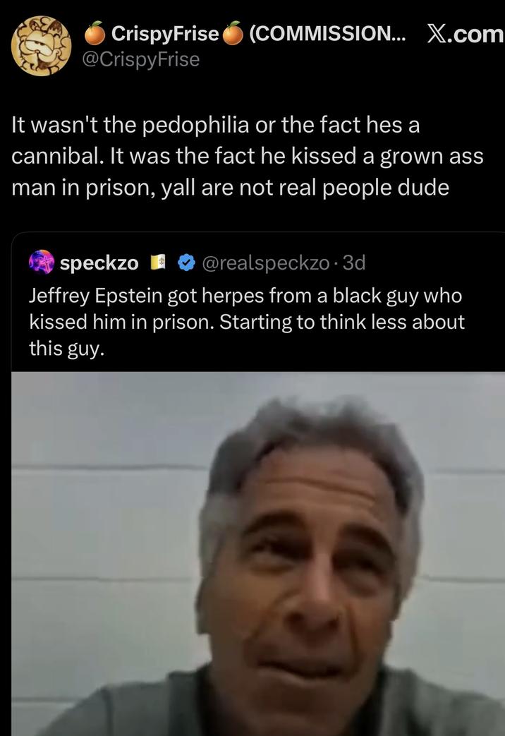 CrispyFrise (COMMISSION... X.com @CrispyFrise It wasn't the p--------- or the fact hes a cannibal. It was the fact he kissed a grown ass man in prison, yall are not real people dude speckzo ❤ @realspeckzo. 3d Jeffrey Epstein got herpes from a black guy who kissed him in prison. Starting to think less about this guy.