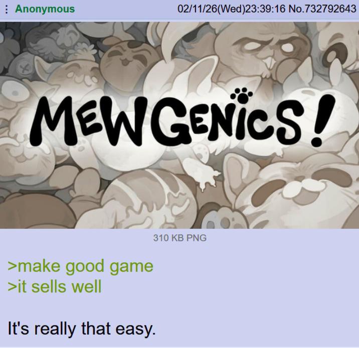 Anonymous 02/11/26(Wed)23:39:16 No.732792643 MEWGENICS! >make good game >it sells well It's really that easy. 310 KB PNG