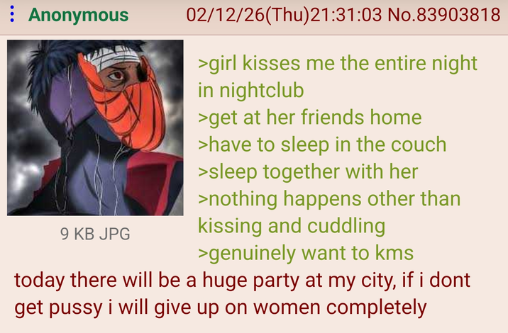 : Anonymous 9 KB JPG 02/12/26(Thu)21:31:03 No.83903818 >girl kisses me the entire night in nightclub >get at her friends home >have to sleep in the couch >sleep together with her >nothing happens other than kissing and cuddling >genuinely want to kms today there will be a huge party at my city, if i dont get p---- i will give up on women completely