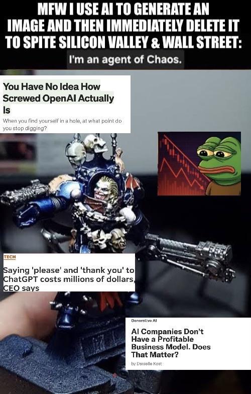 MFW I USE AI TO GENERATE AN IMAGE AND THEN IMMEDIATELY DELETE IT TO SPITE SILICON VALLEY & WALL STREET: I'm an agent of Chaos. You Have No Idea How Screwed Open Al Actually Is When you find yourself in a hole, at what point do you stop digging? TECH Saying 'please' and 'thank you' to ChatGPT costs millions of dollars, CEO says Generative Al Al Companies Don't Have a Profitable Business Model. Does That Matter? by Danielle Kost