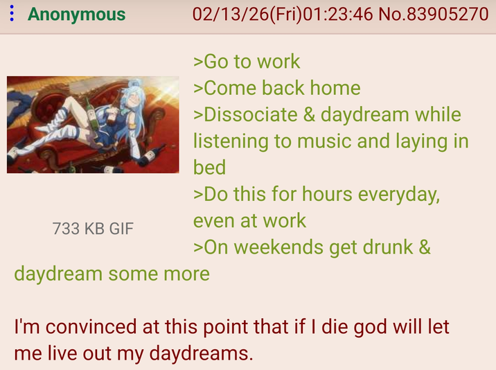 : Anonymous 733 KB GIF 02/13/26(Fri)01:23:46 No.83905270 >Go to work >Come back home >Dissociate & daydream while listening to music and laying in bed >Do this for hours everyday, even at work >On weekends get drunk & daydream some more I'm convinced at this point that if I die god will let me live out my daydreams.