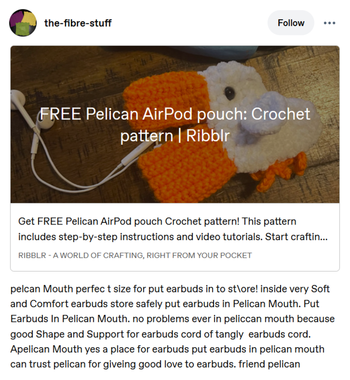 the-fibre-stuff Follow FREE Pelican AirPod pouch: Crochet pattern | Ribblr Get FREE Pelican AirPod pouch Crochet pattern! This pattern includes step-by-step instructions and video tutorials. Start craftin... RIBBLR - A WORLD OF CRAFTING, RIGHT FROM YOUR POCKET pelcan Mouth perfect size for put earbuds in to st\ore! inside very Soft and Comfort earbuds store safely put earbuds in Pelican Mouth. Put Earbuds In Pelican Mouth. no problems ever in peliccan mouth because good Shape and Support for earbuds cord of tangly earbuds cord. Apelican Mouth yes a place for earbuds put earbuds in pelican mouth can trust pelican for giveing good love to earbuds. friend pelican