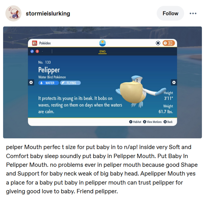stormieislurking Pokédex No. 133 Pelipper Water Bird Pokémon WATER FLYING ENG It protects its young in its beak. It bobs on waves, resting on them on days when the waters are calm. Follow 0 Height 3'11" Weight 61.7 lbs. Habitat View Motions Back pelper Mouth perfect size for put baby in to n/ap! inside very Soft and Comfort baby sleep soundly put baby in Pelipper Mouth. Put Baby In Pelipper Mouth. no problems ever in peliper mouth because good Shape and Support for baby neck weak of big baby head. Apelipper Mouth yes a place for a baby put baby in pelipper mouth can trust pelipper for giveing good love to baby. Friend pelipper.