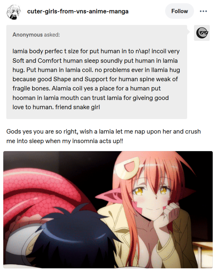 cuter-girls-from-vns-anime-manga Follow Anonymous asked: lamia body perfect size for put human in to n\ap! incoil very Soft and Comfort human sleep soundly put human in lamia hug. Put human in lamia coil. no problems ever in llamia hug because good Shape and Support for human spine weak of fragile bones. Alamia coil yes a place for a human put hooman in lamia mouth can trust lamia for giveing good love to human. friend snake girl Gods yes you are so right, wish a lamia let me nap upon her and crush me into sleep when my insomnia acts up!!