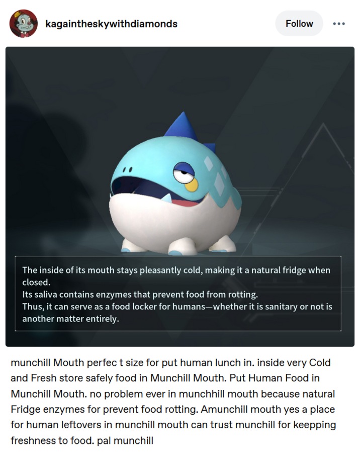 kagaintheskywithdiamonds Follow The inside of its mouth stays pleasantly cold, making it a natural fridge when closed. Its saliva contains enzymes that prevent food from rotting. Thus, it can serve as a food locker for humans-whether it is sanitary or not is another matter entirely. munchill Mouth perfect size for put human lunch in. inside very Cold and Fresh store safely food in Munchill Mouth. Put Human Food in Munchill Mouth. no problem ever in munchhill mouth because natural Fridge enzymes for prevent food rotting. Amunchill mouth yes a place for human leftovers in munchill mouth can trust munchill for keepping freshness to food. pal munchill