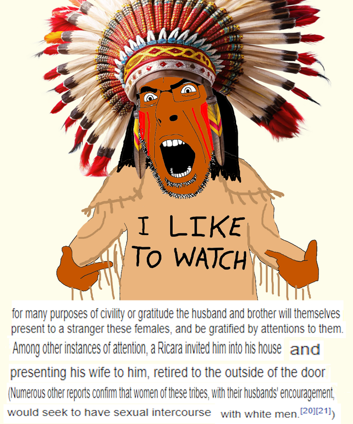 I LIKE TO WATCH for many purposes of civility or gratitude the husband and brother will themselves present to a stranger these females, and be gratified by attentions to them. Among other instances of attention, a Ricara invited him into his house and presenting his wife to him, retired to the outside of the door. (Numerous other reports confirm that women of these tribes, with their husbands' encouragement, would seek to have sexual intercourse with white men. [20] [21])