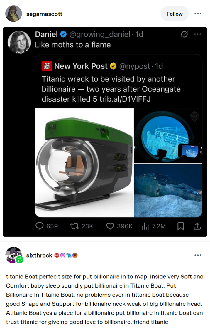 segamascott Daniel @growing_daniel. 1d Like moths to a flame New York Post @nypost. 1d Follow Titanic wreck to be visited by another billionaire - two years after Oceangate disaster killed 5 trib.al/D1VIFFJ 659 23K 396K ili 7.2M sixthrock titanic Boat perfect size for put billionaire in to n\ap! inside very Soft and Comfort baby sleep soundly put billionaire in Titanic Boat. Put Billionaire In Titanic Boat. no problems ever in tittanic boat because good Shape and Support for billionaire neck weak of big billionaire head. Atitanic Boat yes a place for a billionaire put billionaire in titanic boat can trust titanic for giveing good love to billionaire. friend titanic