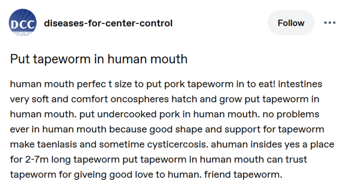 DCC diseases-for-center-control EASES FOR CENT Put tapeworm in human mouth Follow human mouth perfect size to put pork tapeworm in to eat! intestines very soft and comfort oncospheres hatch and grow put tapeworm in human mouth. put undercooked pork in human mouth. no problems ever in human mouth because good shape and support for tapeworm make taeniasis and sometime cysticercosis. ahuman insides yes a place for 2-7m long tapeworm put tapeworm in human mouth can trust tapeworm for giveing good love to human. friend tapeworm.