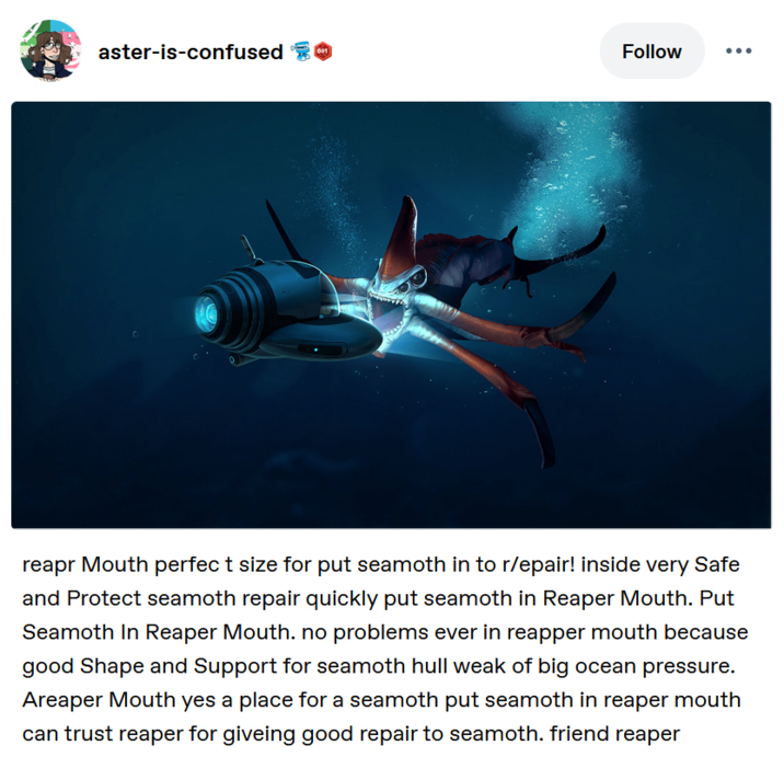 A aster-is-confused 601 Follow reapr Mouth perfect size for put seamoth in to r/epair! inside very Safe and Protect seamoth repair quickly put seamoth in Reaper Mouth. Put Seamoth In Reaper Mouth. no problems ever in reapper mouth because good Shape and Support for seamoth hull weak of big ocean pressure. Areaper Mouth yes a place for a seamoth put seamoth in reaper mouth can trust reaper for giveing good repair to seamoth. friend reaper
