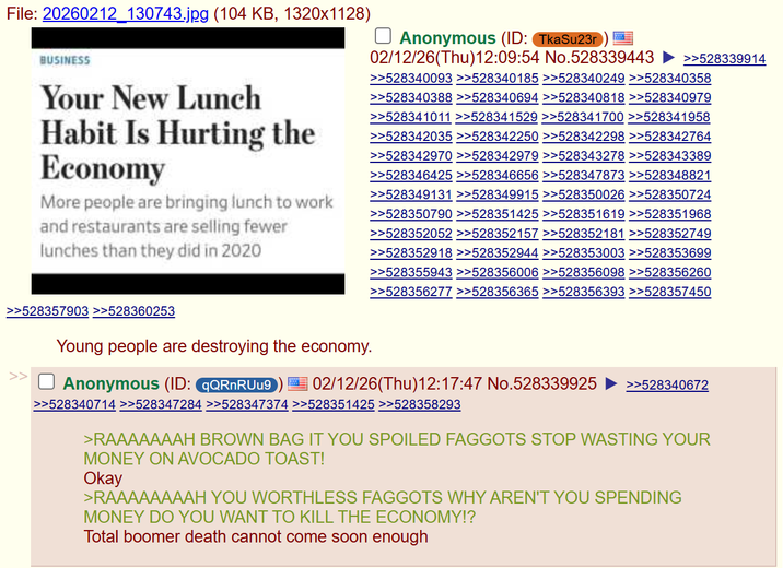 File: 20260212 130743.jpg (104 KB, 1320x1128) BUSINESS Your New Lunch Habit Is Hurting the Economy More people are bringing lunch to work and restaurants are selling fewer lunches than they did in 2020 ☐ Anonymous (ID: TkaSu23r 02/12/26(Thu)12:09:54 No.528339443 D >>528339914 >>528340093 >>528340185 >>528340249 >>528340358 >>528340388 >>528340694 >>528340818 >>528340979 >>528341011 >>528341529 >>528341700 >>528341958 >>528342035 >>528342250 >>528342298 >>528342764 >>528342970 >>528342979 >>528343278 >>528343389 >>528346425 >>528346656 >>528347873 >>528348821 >>528349131 >>528349915 >>528350026 >>528350724 >>528350790 >>528351425 >>528351619 >>528351968 >>528352052 >>528352157 >>528352181 >>528352749 >>528352918 >>528352944 >>528353003 >>528353699 >>528355943 >>528356006 >>528356098 >>528356260 >>528356277 >>528356365 >>528356393 >>528357450 >>528357903 >>528360253 Young people are destroying the economy. Anonymous (ID: qQRnRUu9 I = 02/12/26(Thu)12:17:47 No.528339925 >>528340714 >>528347284 >>528347374 >>528351425 >>528358293 >>528340672 >RAAAAAAAH BROWN BAG IT YOU SPOILED F------ STOP WASTING YOUR MONEY ON AVOCADO TOAST! Okay >RAAAAAAAAH YOU WORTHLESS F------ WHY AREN'T YOU SPENDING MONEY DO YOU WANT TO KILL THE ECONOMY!? Total boomer death cannot come soon enough