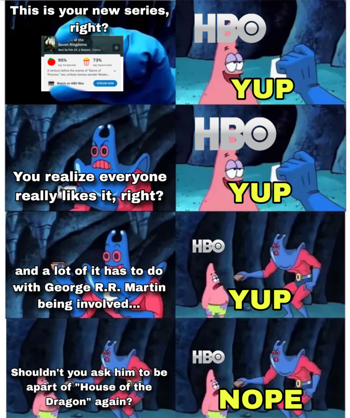 This is your new series, right? of the Seven Kingdoms Next Ep Feb 15, 1 Season, Drama 73% 95% Avg Tomatometer Avg Popcommer A century before the events of "Game of Thrones," two unlikely heroes wander Wester... HD Watch on HBO Max STREAM NOW © You realize everyone really likes it, right? HBO YUP HBO YUP and a lot of it has to do with George R.R. Martin being involved... HBO Shouldn't you ask him to be apart of "House of the Dragon" again? HBO YUP ALL NOPE