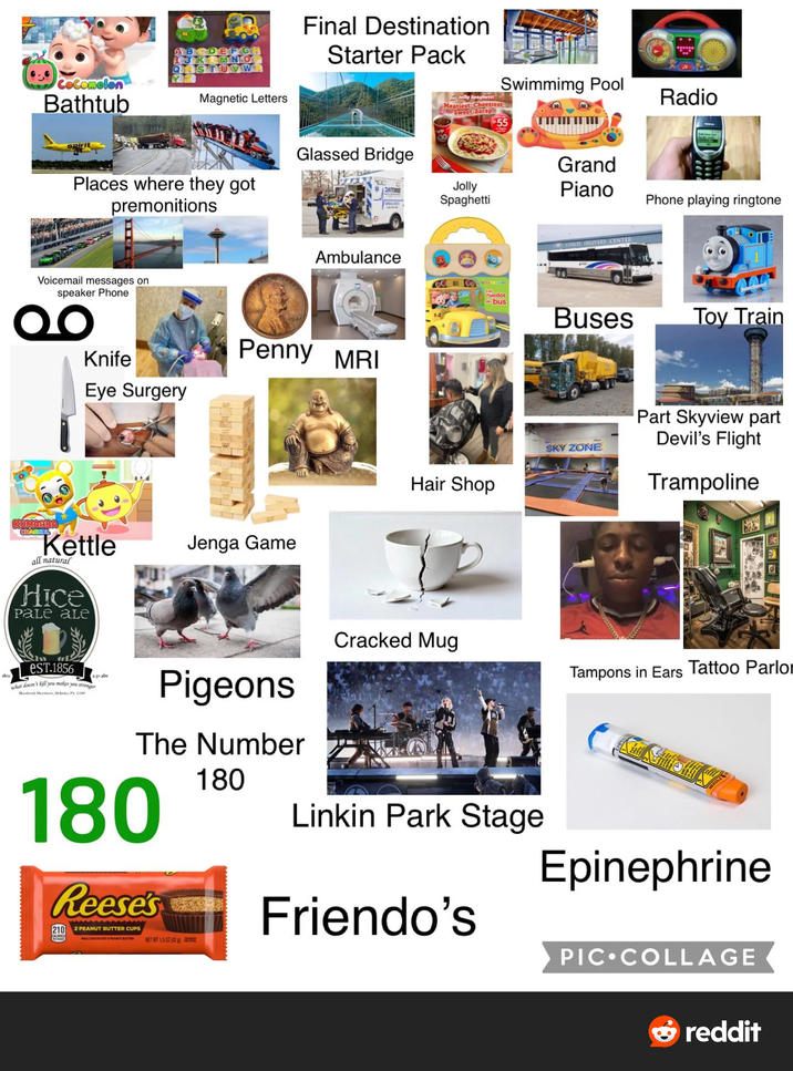 Cocomelon Bathtub ABCDEFG JKLMNO S Magnetic Letters Final Destination Starter Pack spirit Places where they got premonitions Glassed Bridge Voicemail messages on speaker Phone Swimming Pool Jolly Spaghetti Meatiest Cheesiest. Sweet-Sarap! Grand ONTIME Jolly Spaghetti Piano Ambulance GC BS CO Knife Eye Surgery Penny MRI KUMARBA CHANNEL Kettle all natural Hice Pale ale GRE COACH DELIVERY CENTER Radio Phone playing ringtone 104 ruedas bus Buses Toy Train Hair Shop Jenga Game SKY ZONE Part Skyview part Devil's Flight Trampoline 1800 eST.1856 what doesn't kill you makes you stronger Bloodworth Mr McP 2.3% abv Pigeons The Number 180 Reese's 210 2 PEANUT BUTTER CUPS CHOCOLATE & PETER NET WT 1.5 02 (42) 180 Cracked Mug Linkin Park Stage Friendo's Tampons in Ears Tattoo Parlor EDLE Epinephrine PIC⚫COLLAGE →reddit