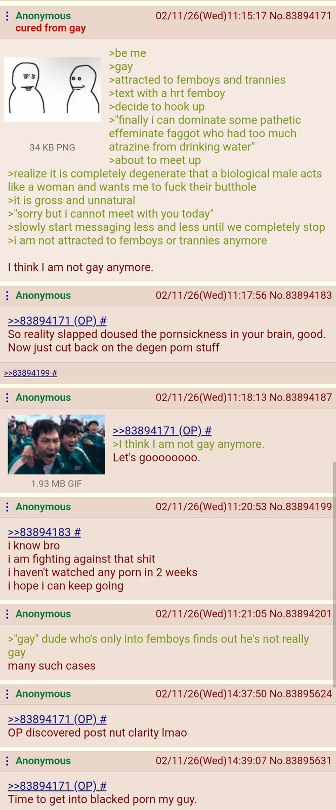 : Anonymous cured from gay 00 88 34 KB PNG >be me >gay 02/11/26(Wed)11:15:17 No.83894171 >attracted to femboys and trannies >text with a hrt femboy >decide to hook up >"finally i can dominate some pathetic effeminate f----- who had too much atrazine from drinking water" >about to meet up >realize it is completely degenerate that a biological male acts like a woman and wants me to f--- their butthole >it is gross and unnatural >"sorry but i cannot meet with you today" >slowly start messaging less and less until we completely stop >i am not attracted to femboys or trannies anymore I think I am not gay anymore. : Anonymous >>83894171 (OP) # 02/11/26(Wed)11:17:56 No.83894183 So reality slapped doused the pornsickness in your brain, good. Now just cut back on the degen p--- stuff >>83894199 # Anonymous 02/11/26(Wed)11:18:13 No.83894187 1.93 MB GIF : Anonymous >>83894183 # i know bro >>83894171 (OP) # >I think I am not gay anymore. Let's goooooo00. i am fighting against that s--- 02/11/26(Wed)11:20:53 No.83894199 i haven't watched any p--- in 2 weeks i hope i can keep going Anonymous 02/11/26(Wed)11:21:05 No.83894201 >"gay" dude who's only into femboys finds out he's not really gay many such cases : Anonymous 02/11/26(Wed)14:37:50 No.83895624 >>83894171 (OP) # OP discovered post nut clarity Imao Anonymous 02/11/26(Wed) 14:39:07 No.83895631 >>83894171 (OP) # Time to get into blacked p--- my guy.