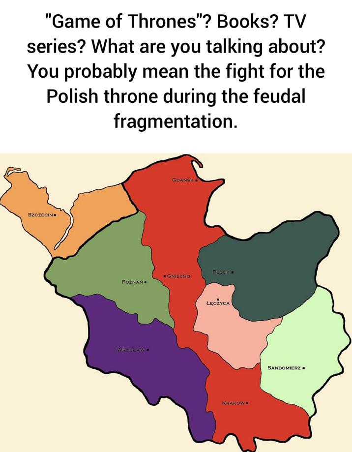 "Game of Thrones"? Books? TV series? What are you talking about? You probably mean the fight for the Polish throne during the feudal fragmentation. SZCZECIN GDANSK PLOCK ■GNIEZNO POZNAŃ WROCŁAW ŁĘCZYCA KRAKÓW■ SANDOMIERZ =