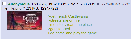 Anonymous 02/12/26(Thu)20:39:52 No.732886831 >>732888041 >>7328 File: file.png (1.23 MB, 1294x722) Belmont's Curse >get french Castlevania >streets are on fire >monsters roam the place >get stabbed >go home and play the game