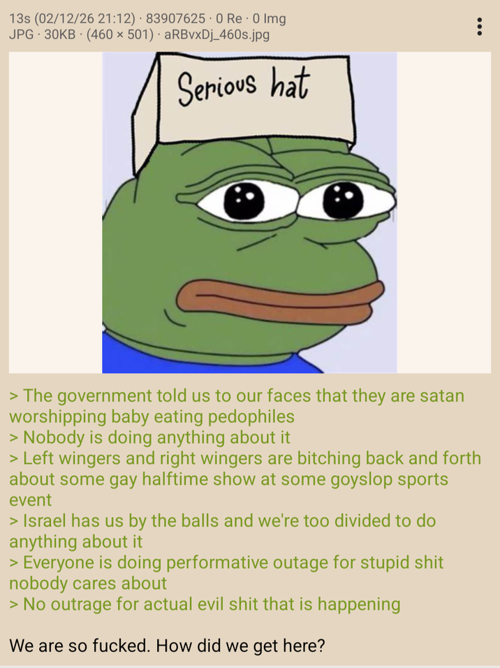 . 13s (02/12/26 21:12) 83907625.0 Re - 0 Img JPG 30KB (460 × 501) aRBvxDj_460s.jpg Serious hat > The government told us to our faces that they are satan worshipping baby eating pedophiles > Nobody is doing anything about it > Left wingers and right wingers are bitching back and forth about some gay halftime show at some goyslop sports event > Israel has us by the balls and we're too divided to do anything about it > Everyone is doing performative outage for stupid s--- nobody cares about > No outrage for actual evil s--- that is happening We are so f-----. How did we get here?