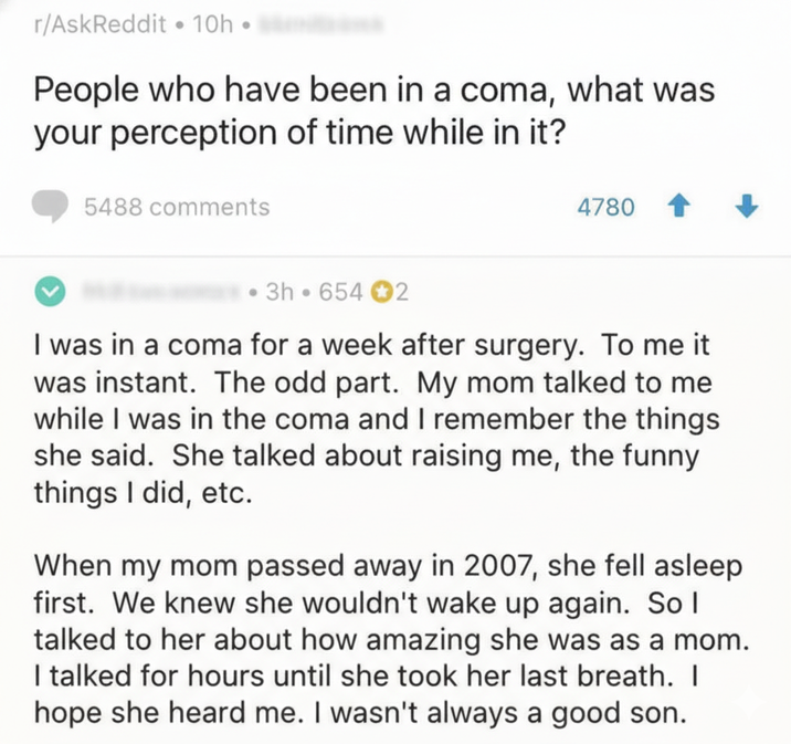 r/AskReddit ⚫ 10h People who have been in a coma, what was your perception of time while in it? 5488 comments 4780 3h 654 2 I was in a coma for a week after surgery. To me it was instant. The odd part. My mom talked to me while I was in the coma and I remember the things she said. She talked about raising me, the funny things I did, etc. When my mom passed away in 2007, she fell asleep first. We knew she wouldn't wake up again. So I talked to her about how amazing she was as a mom. I talked for hours until she took her last breath. I hope she heard me. I wasn't always a good son.