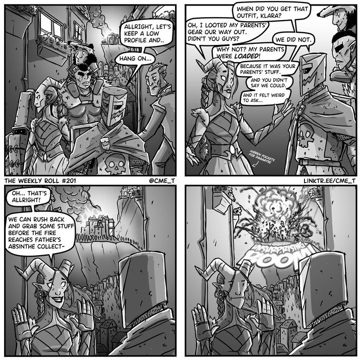 THE WEEKLY ROLL #201 OH... THAT'S ALLRIGHT! ร 1 WE CAN RUSH BACK AND GRAB SOME STUFF BEFORE THE FIRE REACHES FATHER'S ABSINTHE COLLECT- 崎 b p p p w w o p c a b b c 2 2 ALLRIGHT, LET'S KEEP A LOW PROFILE AND.. WHEN DID YOU GET THAT OUTFIT, KLARA? OH, I LOOTED MY PARENTS' GEAR OUR WAY OUT. DIDN'T YOU GUYS? WE DID NOT. HANG ON... @CME_T ཤི དུང བ ཐ ད ད། 6 WHY NOT? MY PARENTS WERE LOADED! BECAUSE IT WAS YOUR PARENTS' STUFF. AND YOU DIDN'T SAY WE COULD. AND IT FELT WEIRD TO ASK... HIDDEN POCKETS FOR DAAAAYSS UNSURPRISING wwwwd " LINKTR.EE/CME_T