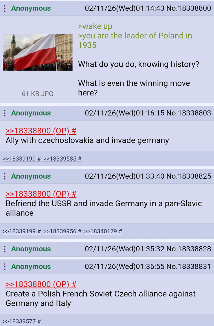 : Anonymous 61 KB JPG : Anonymous >>18338800 (OP) # 02/11/26(Wed)01:14:43 No.18338800 >wake up >you are the leader of Poland in 1935 What do you do, knowing history? What is even the winning move here? 02/11/26(Wed) 01:16:15 No.18338803 Ally with czechoslovakia and invade germany >>18339199 # >>18339585 # : Anonymous >>18338800 (OP) # 02/11/26(Wed)01:33:40 No.18338825 Befriend the USSR and invade Germany in a pan-Slavic alliance >>18339199 # >>18339956 # >>18340179 # : Anonymous Anonymous >>18338800 (OP) # 02/11/26(Wed) 01:35:32 No.18338828 02/11/26(Wed)01:36:55 No.18338831 Create a Polish-French-Soviet-Czech alliance against Germany and Italy >>18339577 #