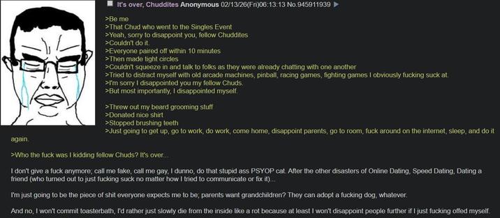 again. It's over, Chuddites Anonymous 02/13/26(Fri)06:13:13 No.945911939 >Be me >That Chud who went to the Singles Event >Yeah, sorry to disappoint you, fellow Chuddites >Couldn't do it. >Everyone paired off within 10 minutes >Then made tight circles >Couldn't squeeze in and talk to folks as they were already chatting with one another >Tried to distract myself with old arcade machines, pinball, racing games, fighting games I obviously f------ suck at. >I'm sorry I disappointed you my fellow Chuds. >But most importantly, I disappointed myself. >Threw out my beard grooming stuff >Donated nice shirt >Stopped brushing teeth >Just going to get up, go to work, do work, come home, disappoint parents, go to room, f--- around on the internet, sleep, and do it >Who the f--- was I kidding fellow Chuds? It's over... I don't give a f--- anymore; call me fake, call me gay, I dunno, do that stupid ass PSYOP cat. After the other disasters of Online Dating, Speed Dating, Dating a friend (who turned out to just f------ suck no matter how I tried to communicate or fix it)... I'm just going to be the p------------ everyone expects me to be; parents want grandchildren? They can adopt a f------ dog, whatever. And no, I won't commit toasterbath, I'd rather just slowly die from the inside like a rot because at least I won't disappoint people further if I just f------ offed myself.