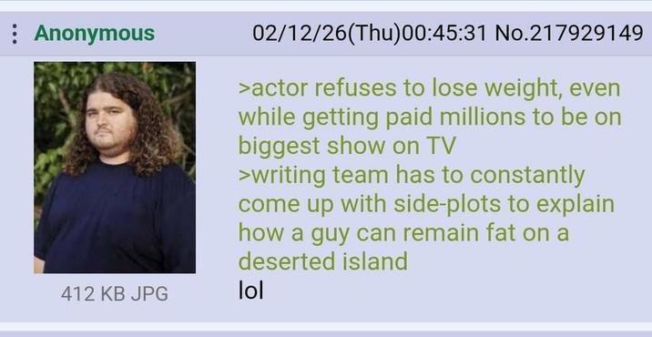 Anonymous 412 KB JPG 02/12/26(Thu)00:45:31 No.217929149 >actor refuses to lose weight, even while getting paid millions to be on biggest show on TV >writing team has to constantly come up with side-plots to explain how a guy can remain fat on a deserted island lol
