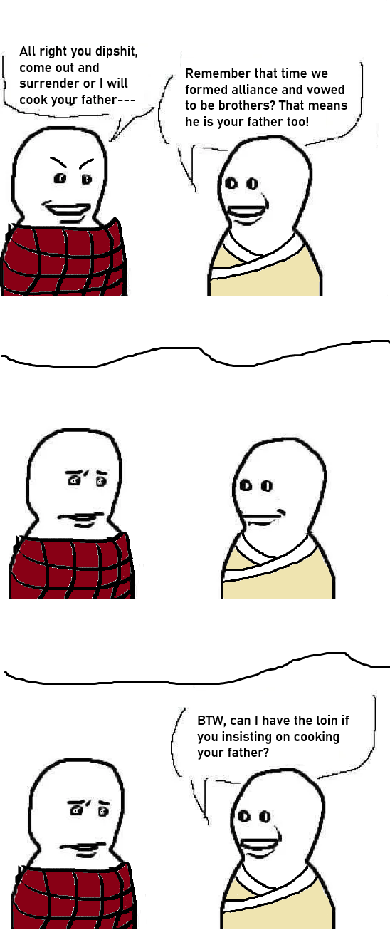 All right you d------, come out and surrender or I will cook your father--- Remember that time we formed alliance and vowed to be brothers? That means he is your father too! BTW, can I have the loin if you insisting on cooking your father? V