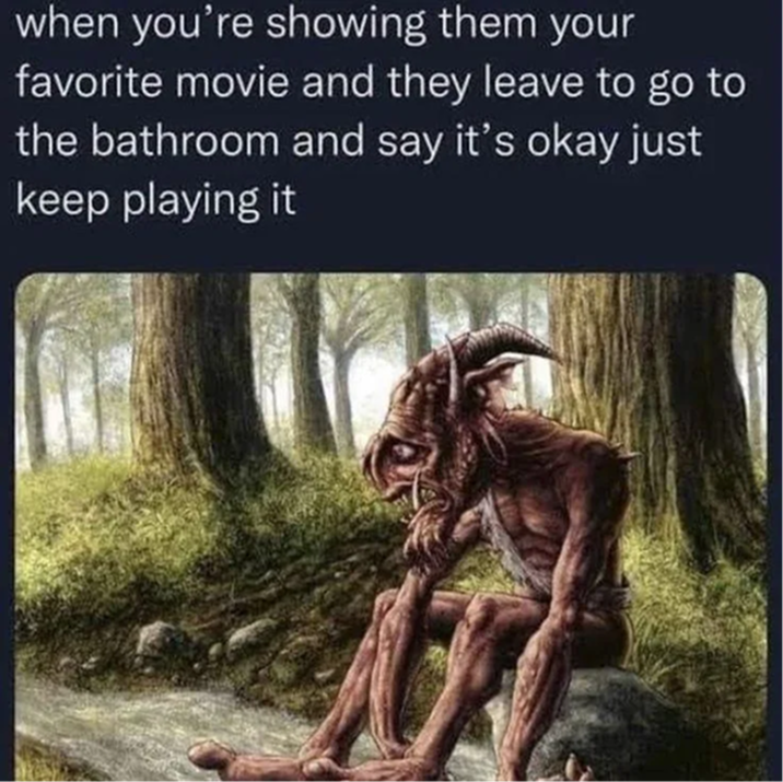 when you're showing them your favorite movie and they leave to go to the bathroom and say it's okay just keep playing it