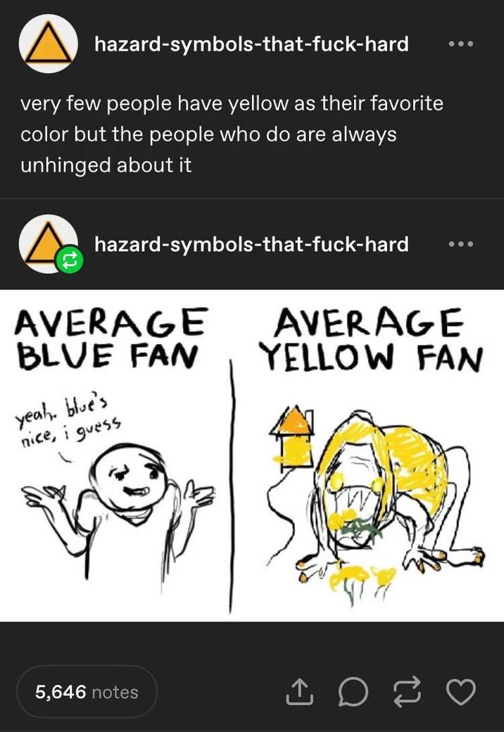 hazard-symbols-that-f----hard very few people have yellow as their favorite color but the people who do are always unhinged about it hazard-symbols-that-f----hard AVERAGE BLUE FAN yeah, blue's nice, i guess AVERAGE YELLOW FAN 5,646 notes ↑ D