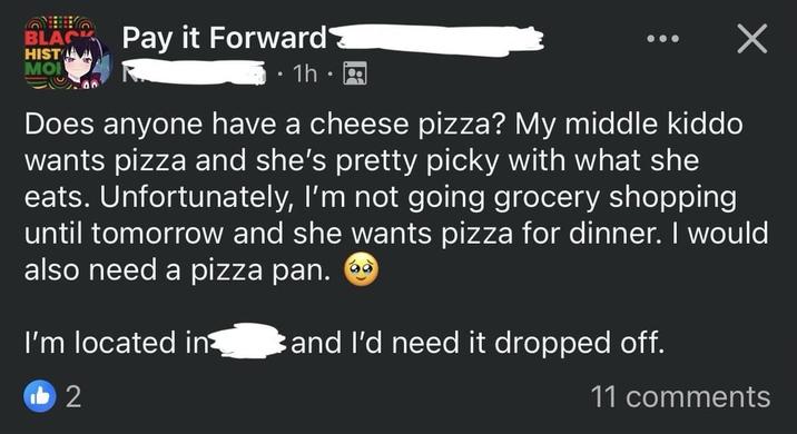 BLACK HIST Pay it Forward MO • 1h. 0 Х Does anyone have a cheese pizza? My middle kiddo wants pizza and she's pretty picky with what she eats. Unfortunately, I'm not going grocery shopping until tomorrow and she wants pizza for dinner. I would also need a pizza pan. I'm located in and I'd need it dropped off. b2 11 comments