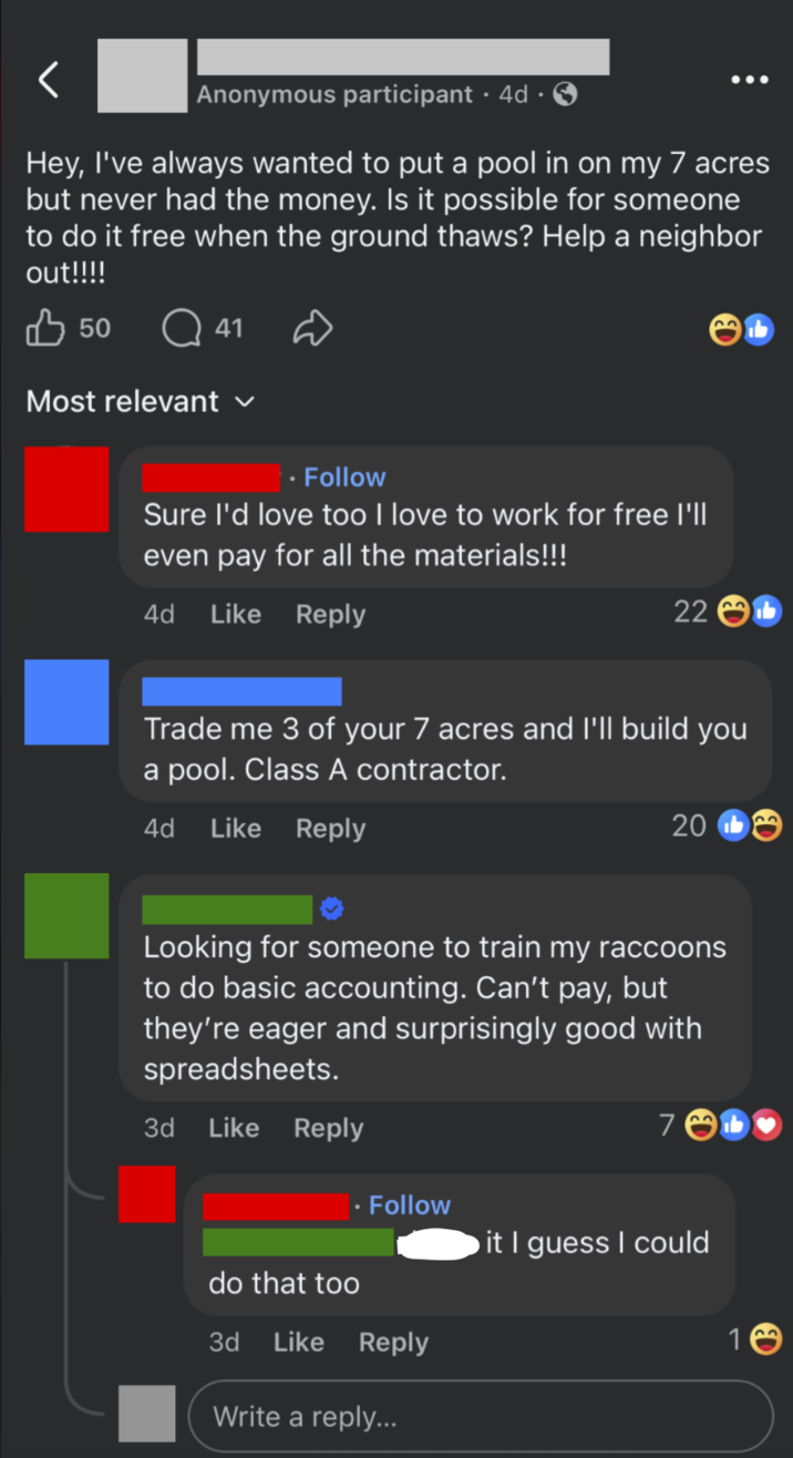 Anonymous participant 4d Hey, I've always wanted to put a pool in on my 7 acres but never had the money. Is it possible for someone to do it free when the ground thaws? Help a neighbor out!!!! ✓ 50 Q41 Most relevant ⚫ Follow Sure I'd love too I love to work for free I'll even pay for all the materials!!! 4d Like Reply 22 Trade me 3 of your 7 acres and I'll build you a pool. Class A contractor. 4d Like Reply 20b Looking for someone to train my raccoons to do basic accounting. Can't pay, but they're eager and surprisingly good with spreadsheets. 3d Like Reply 7 . Follow it I guess I could 16 do that too 3d Like Reply Write a reply...