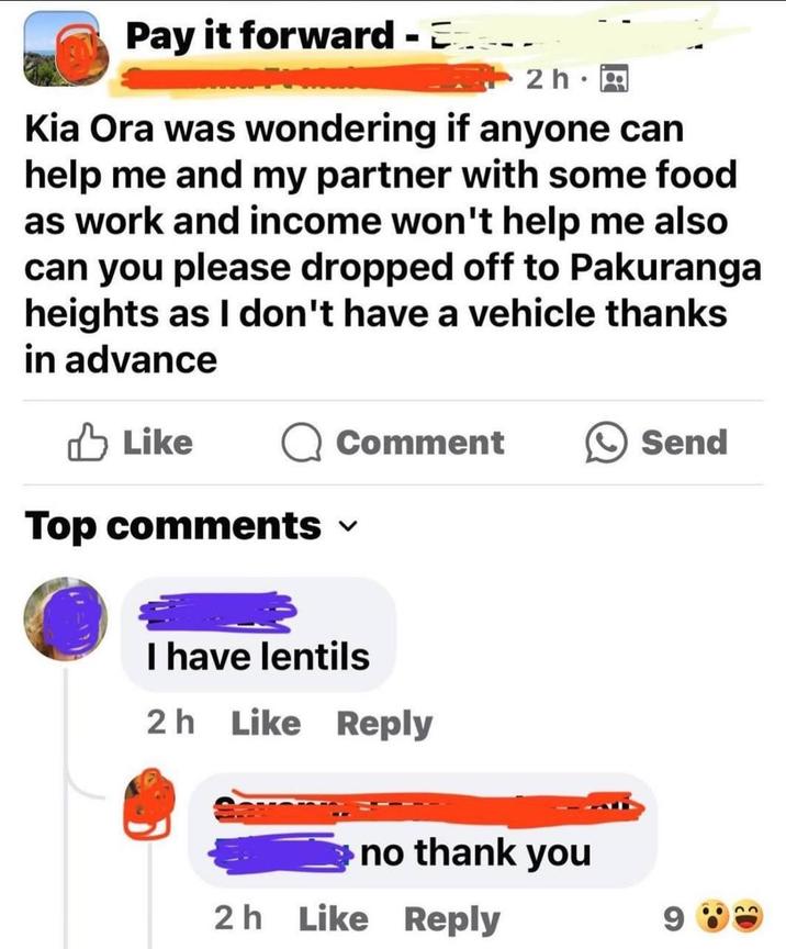 Pay it forward - 2h • Kia Ora was wondering if anyone can help me and my partner with some food as work and income won't help me also can you please dropped off to Pakuranga heights as I don't have a vehicle thanks in advance Like Comment Top comments ✓ Send I have lentils 2h Like Reply no thank you 2h Like Reply 9
