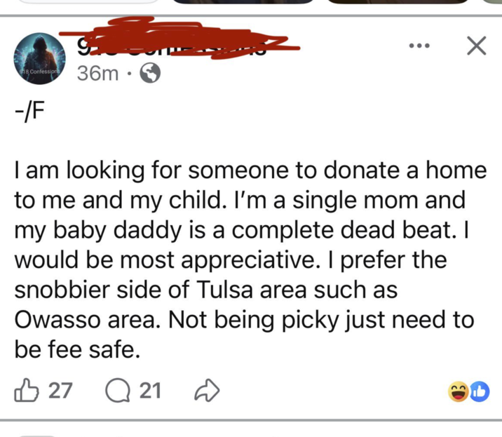 918 Confessions 36m • ☑ -/F I am looking for someone to donate a home to me and my child. I'm a single mom and my baby daddy is a complete dead beat. I would be most appreciative. I prefer the snobbier side of Tulsa area such as Owasso area. Not being picky just need to be fee safe. 2721 Q 21 D b