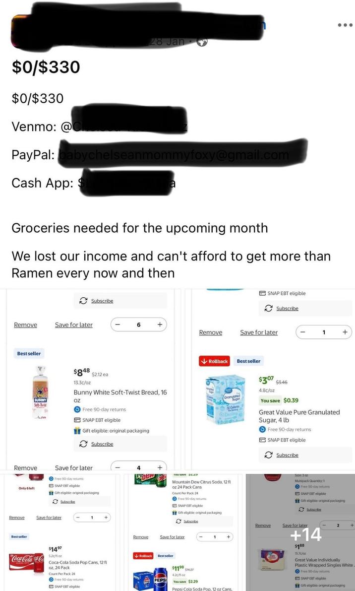 28 Jan $0/$330 $0/$330 Venmo: @ PayPal: babychelseanmommyfoxy@gmail.com Cash App: $ Groceries needed for the upcoming month We lost our income and can't afford to get more than Ramen every now and then Subscribe Remove Save for later SNAP EBT eligible Subscribe 6 + Remove Save for later 1 + Best seller $848 $2.12 ea 13.3c/oz Bunny White Soft-Twist Bread, 16 BUNNY Seft-Twist OZ e Free 90-day returns SNAP EBT eligible Gift eligible: original packaging Subscribe ↓Rollback Best seller Sugar Granulated Sugar Raking 30 Calories Dusting $307 $3.46 4.8c/oz You save $0.39 Great Value Pure Granulated Sugar, 4 lb Free 90-day returns SNAP EBT eligible Subscribe Remove Save for later Only 6 left 1202 Free 90-day returns SNAP EBT eligible Gift eligible: original packaging Remove Save for later Best seller Subscribe 1 + Coca-Cola ca-Co $1497 5.2c/fl oz Coca-Cola Soda Pop Cans, 12 fl oz, 24 Pack Count Per Pack: 24 Free 90-day returns SNAP EBT eligible 4 + Dew bel You save Mountain Dew Citrus Soda, 12 fl oz 24 Pack Cans Count Per Pack: 24 Free 90-day returns SNAP EBT eligible Gift eligible: original packaging Subscribe Size: 3 oz Multipack Quantity: 1 Free 90-day returns SNAP EBT eligible Gift eligible: original packaging Subscribe Remove Save for later 2 + Remove Save for later Rollback Bestseller PEPSI $1198 4.2c/fl oz $14.27 You save $2.29 1 + Pepsi Cola Soda Pop, 12 oz Cans +14 $188 15.7c/oz Great Value Individually Plastic Wrapped Singles White. Free 90-day returns SNAP EBT eligible Gift eligible: original packaging
