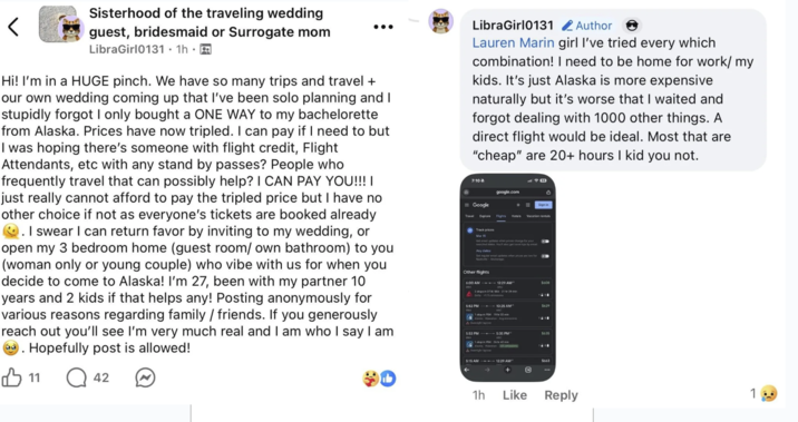 < Sisterhood of the traveling wedding guest, bridesmaid or Surrogate mom LibraGirl0131. 1h ⚫ Hi! I'm in a HUGE pinch. We have so many trips and travel + our own wedding coming up that I've been solo planning and I stupidly forgot I only bought a ONE WAY to my bachelorette from Alaska. Prices have now tripled. I can pay if I need to but I was hoping there's someone with flight credit, Flight Attendants, etc with any stand by passes? People who frequently travel that can possibly help? I CAN PAY YOU!!!! just really cannot afford to pay the tripled price but I have no other choice if not as everyone's tickets are booked already . I swear I can return favor by inviting to my wedding, or open my 3 bedroom home (guest room/ own bathroom) to you (woman only or young couple) who vibe with us for when you decide to come to Alaska! I'm 27, been with my partner 10 years and 2 kids if that helps any! Posting anonymously for various reasons regarding family/friends. If you generously reach out you'll see I'm very much real and I am who I say I am Hopefully post is allowed! 11 Q42 LibraGirl0131 Author Lauren Marin girl I've tried every which combination! I need to be home for work/ my kids. It's just Alaska is more expensive naturally but it's worse that I waited and forgot dealing with 1000 other things. A direct flight would be ideal. Most that are "cheap" are 20+ hours I kid you not. 7:10 google.com Sign in = Google Travel Explore Fights Hotels Vacation rental Track prices Get regular updates when prices are low f Other flights 6:00 AM 5608 2T SEA 2129 5:35 PM" 12:29 AM 5663 1h Like Reply 1