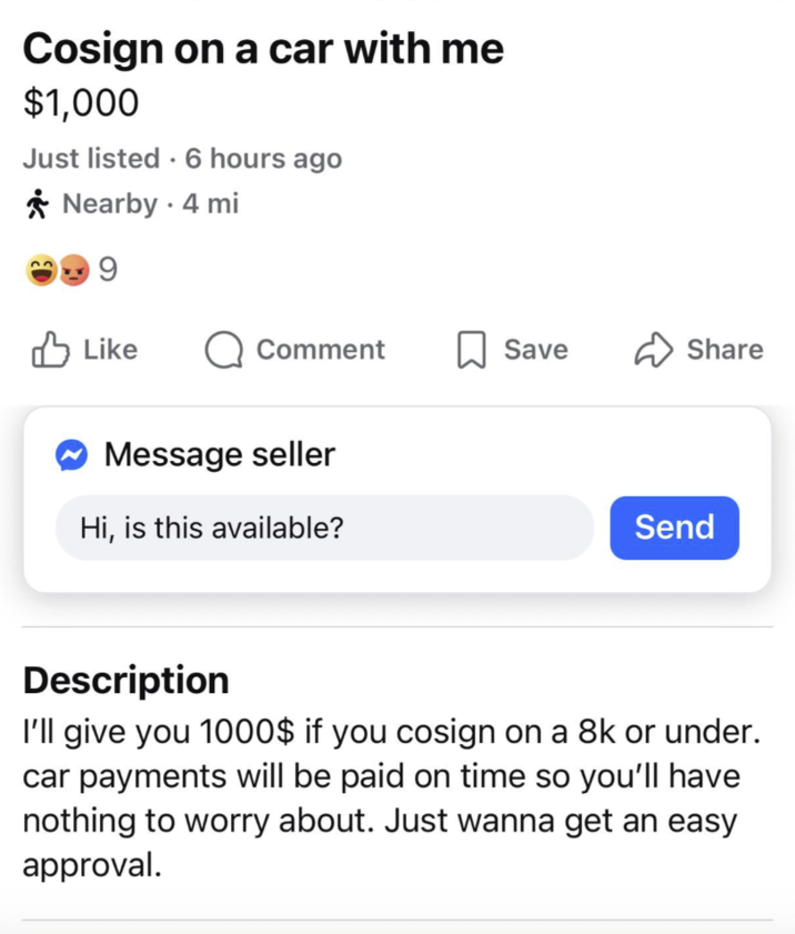 Cosign on a car with me $1,000 Just listed. 6 hours ago Nearby - 4 mi 9 ✓ Like Comment ☐ Save ✓ Share Message seller Hi, is this available? Send Description I'll give you 1000$ if you cosign on a 8k or under. car payments will be paid on time so you'll have nothing to worry about. Just wanna get an easy approval.
