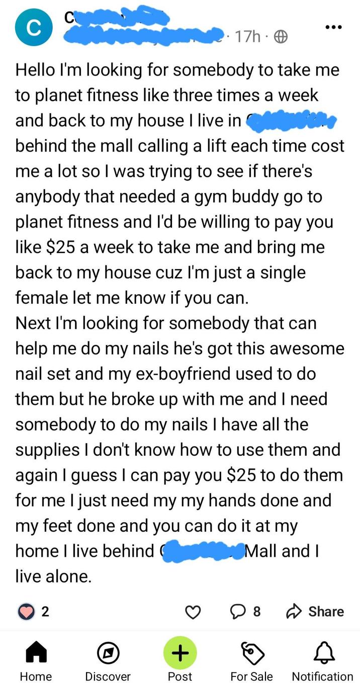 C C 17h O Hello I'm looking for somebody to take me to planet fitness like three times a week and back to my house I live in the behind the mall calling a lift each time cost me a lot so I was trying to see if there's anybody that needed a gym buddy go to planet fitness and I'd be willing to pay you like $25 a week to take me and bring me back to my house cuz I'm just a single female let me know if you can. Next I'm looking for somebody that can help me do my nails he's got this awesome nail set and my ex-boyfriend used to do them but he broke up with me and I need somebody to do my nails I have all the supplies I don't know how to use them and again I guess I can pay you $25 to do them for me I just need my my hands done and my feet done and you can do it at my home I live behind live alone. Mall and I 2 + 8 ✓ Share Home Discover Post For Sale Notification
