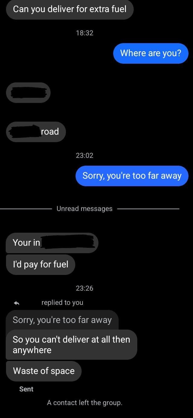 Can you deliver for extra fuel road 18:32 Where are you? 23:02 Sorry, you're too far away Unread messages Your in I'd pay for fuel 23:26 replied to you Sorry, you're too far away So you can't deliver at all then anywhere Waste of space Sent A contact left the group.