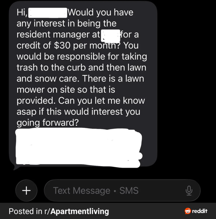 Would you have for a Hi, any interest in being the resident manager at credit of $30 per month? You would be responsible for taking trash to the curb and then lawn and snow care. There is a lawn mower on site so that is provided. Can you let me know asap if this would interest you going forward? + Text Message • SMS Posted in r/Apartmentliving reddit