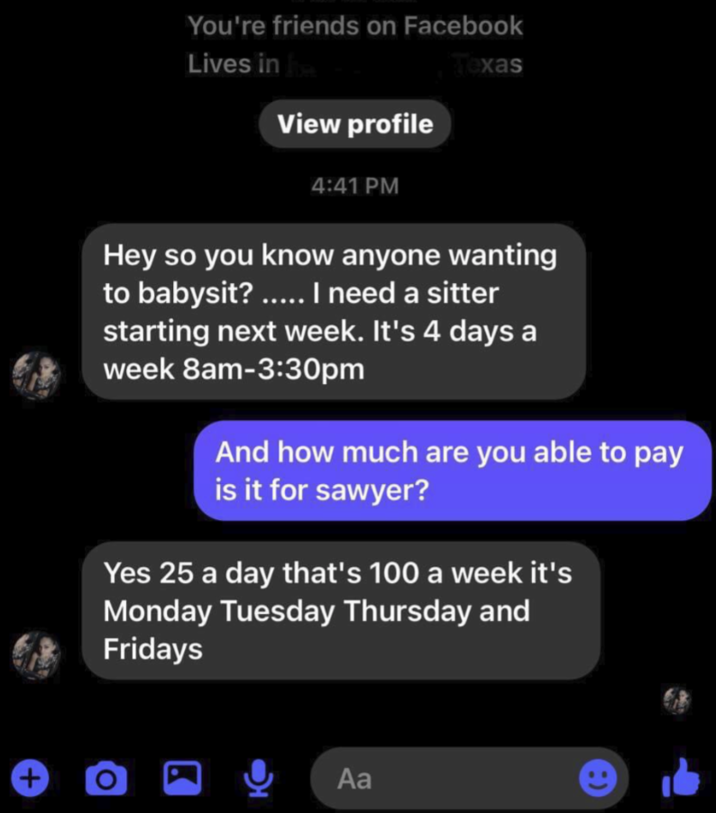 + You're friends on Facebook Lives in exas View profile 4:41 PM Hey so you know anyone wanting to babysit? ..... I need a sitter starting next week. It's 4 days a week 8am-3:30pm And how much are you able to pay is it for sawyer? Yes 25 a day that's 100 a week it's Monday Tuesday Thursday and Fridays Aa