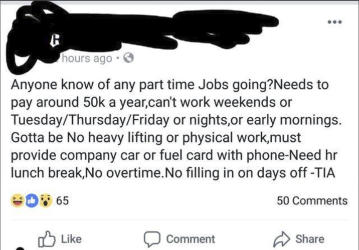 hours ago Anyone know of any part time Jobs going?Needs to pay around 50k a year,can't work weekends or Tuesday/Thursday/Friday or nights, or early mornings. Gotta be No heavy lifting or physical work,must provide company car or fuel card with phone-Need hr lunch break,No overtime. No filling in on days off -TIA D65 50 Comments Like Comment Share