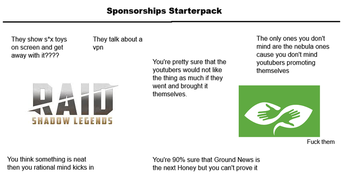 Sponsorships Starterpack They show s*x toys on screen and get away with it???? They talk about a vpn RAID SHADOW LEGENDS You think something is neat then you rational mind kicks in You're pretty sure that the youtubers would not like the thing as much if they went and brought it themselves. The only ones you don't mind are the nebula ones cause you don't mind youtubers promoting themselves You're 90% sure that Ground News is the next Honey but you can't prove it F--- them