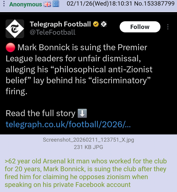 Anonymous 02/11/26 (Wed)18:10:31 No.153387799 Telegraph Football →→ @TeleFootball Follow .: Mark Bonnick is suing the Premier League leaders for unfair dismissal, alleging his "philosophical anti-Zionist belief" lay behind his "discriminatory" firing. Read the full story ↓ telegraph.co.uk/football/2026/... Screenshot_20260211_123751_X.jpg 231 KB JPG >62 year old Arsenal kit man whos worked for the club for 20 years, Mark Bonnick, is suing the club after they fired him for claiming he opposes zionism when speaking on his private Facebook account