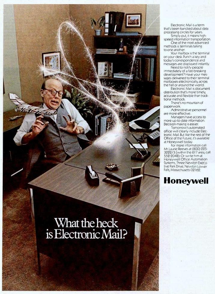 What the heck is Electronic Mail? Electronic Mail is a term that's been bandied about data processing circles for years. Simply put, it means high- speed information transportation. One of the most advanced methods is terminals talking to one another Your mailbox is the terminal on your desk. Punch a key and today's correspondence and messages are displayed instantly. Need to notify people immediately of a fast-breaking development? Have your mes sages delivered to their terminal mailboxes electronically, across the hall or around the world. Electronic Mail is document distribution that's more timely, accurate and flexible than tradi tional methods. There's no mountain of paperwork. Administrative personnel are more effective. Managers have access to more up-to-date information. Decision-making is easier. Tomorrow's automated office will clearly include Elec- tronic Mail. But like the rest of the Office of the future, it's available at Honeywell today. For more information call Mr. Laurie Reeves at (800) 225- 3222/3 (within the 617 area, call 552-2048). Or write him at Honeywell Office Automation Systems, Three Newton Execu tive Park Drive, Newton Lower Falls, Massachusetts 02162. Honeywell