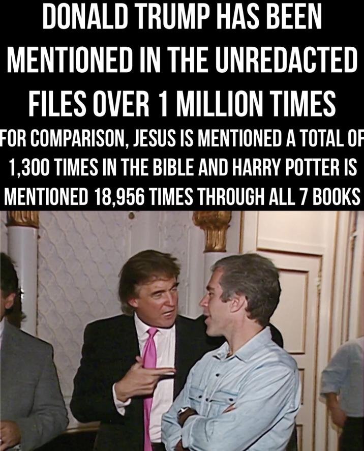 DONALD TRUMP HAS BEEN MENTIONED IN THE UNREDACTED FILES OVER 1 MILLION TIMES FOR COMPARISON, JESUS IS MENTIONED A TOTAL OF 1,300 TIMES IN THE BIBLE AND HARRY POTTER IS MENTIONED 18.956 TIMES THROUGH ALL 7 BOOKS