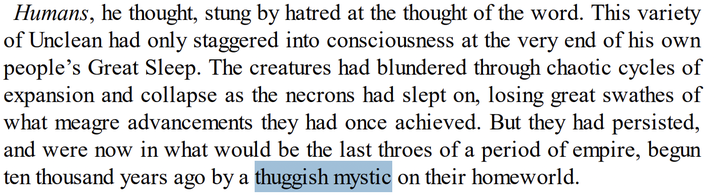 Humans, he thought, stung by hatred at the thought of the word. This variety of Unclean had only staggered into consciousness at the very end of his own people's Great Sleep. The creatures had blundered through chaotic cycles of expansion and collapse as the necrons had slept on, losing great swathes of what meagre advancements they had once achieved. But they had persisted, and were now in what would be the last throes of a period of empire, begun ten thousand years ago by a thuggish mystic on their homeworld.