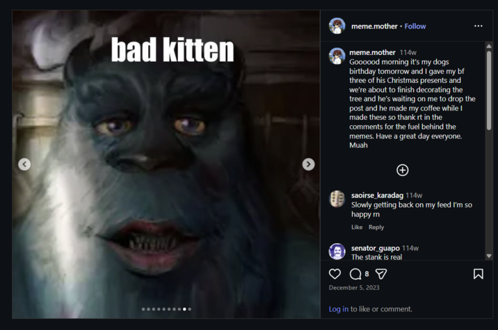 meme.mother • Follow bad kitten meme.mother 114w Goooood morning it's my dogs birthday tomorrow and I gave my bf three of his Christmas presents and we're about to finish decorating the tree and he's waiting on me to drop the post and he made my coffee while I made these so thank rt in the comments for the fuel behind the memes. Have a great day everyone. Muah WWW.D saoirse_karadag 114w Slowly getting back on my feed I'm so happy rn Like Reply senator_guapo 114w The stank is real 8 ☑ December 5, 2023 Log in to like or comment. Σ