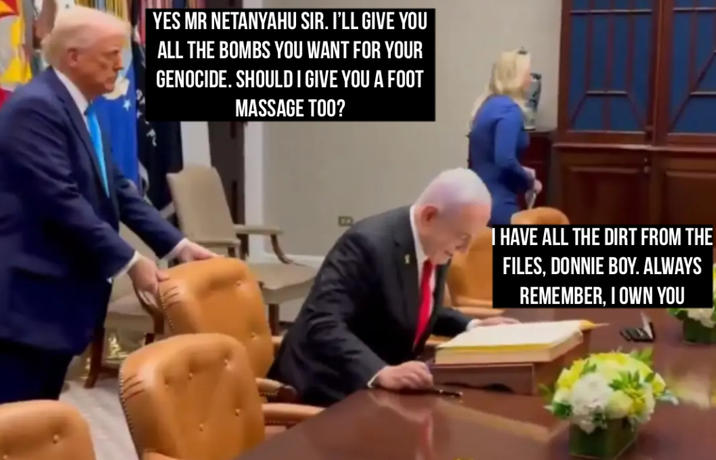 YES MR NETANYAHU SIR. I'LL GIVE YOU ALL THE BOMBS YOU WANT FOR YOUR GENOCIDE. SHOULD I GIVE YOU A FOOT MASSAGE TOO? I HAVE ALL THE DIRT FROM THE FILES, DONNIE BOY. ALWAYS REMEMBER, I OWN YOU