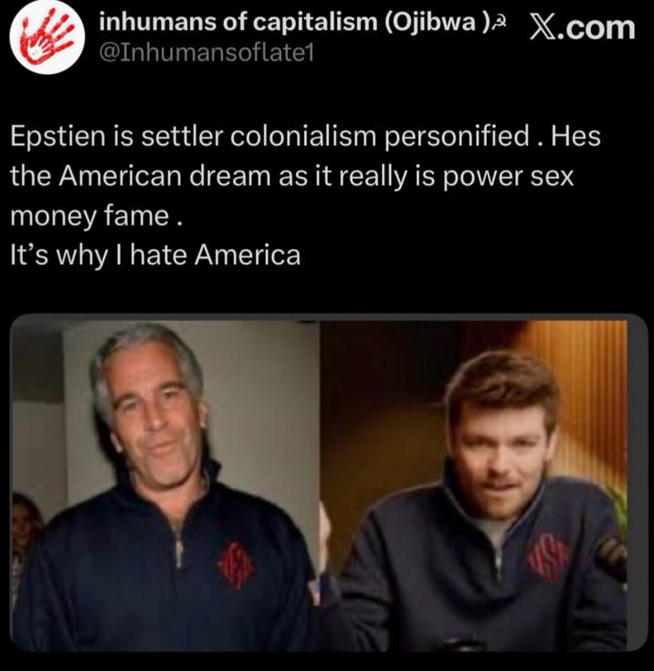 inhumans of capitalism (Ojibwa)³ X.com @Inhumansoflate1 Epstien is settler colonialism personified. Hes the American dream as it really is power sex money fame. It's why I hate America